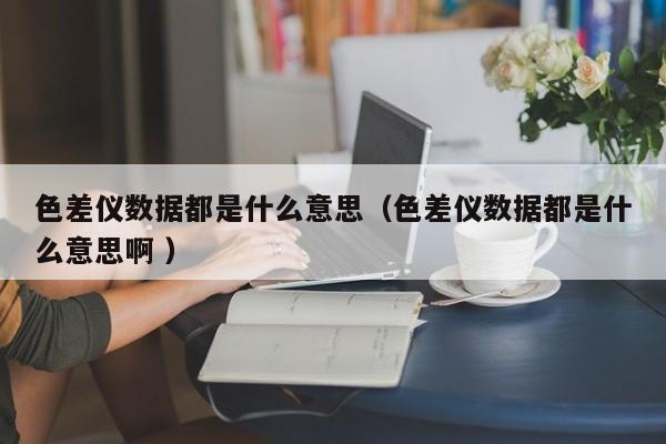 色差儀數(shù)據(jù)都是什么意思（色差儀數(shù)據(jù)都是什么意思啊 ）