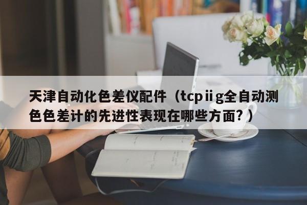 天津自動化色差儀配件（tcpⅱg全自動測色色差計的先進(jìn)性表現(xiàn)在哪些方面? ）