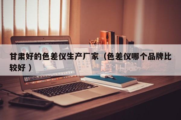 甘肅好的色差儀生產(chǎn)廠家（色差儀哪個品牌比較好 ）