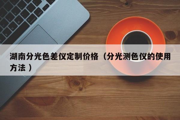 湖南分光色差儀定制價格（分光測色儀的使用方法 ）