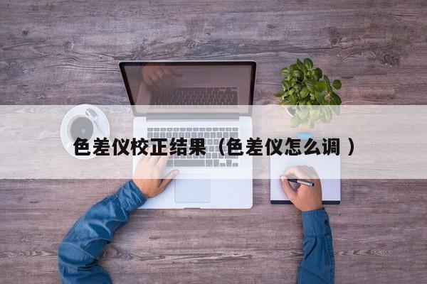 色差儀校正結(jié)果（色差儀怎么調(diào) ）