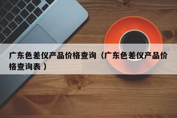廣東色差儀產(chǎn)品價(jià)格查詢（廣東色差儀產(chǎn)品價(jià)格查詢表 ）