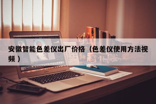 安徽智能色差儀出廠(chǎng)價(jià)格（色差儀使用方法視頻 ）