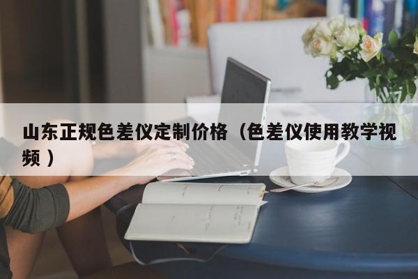 山東正規(guī)色差儀定制價格（色差儀使用教學(xué)視頻 ）
