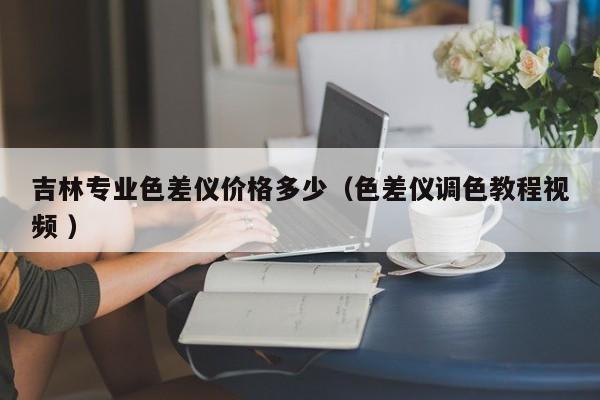 吉林專業(yè)色差儀價格多少（色差儀調(diào)色教程視頻 ）