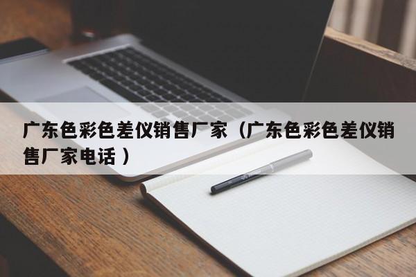 廣東色彩色差儀銷售廠家（廣東色彩色差儀銷售廠家電話 ）
