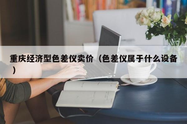 重慶經(jīng)濟(jì)型色差儀賣價(jià)（色差儀屬于什么設(shè)備 ）