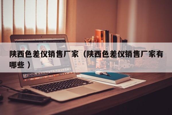 陜西色差儀銷(xiāo)售廠家（陜西色差儀銷(xiāo)售廠家有哪些 ）