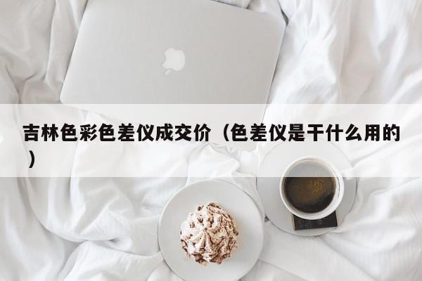 吉林色彩色差儀成交價（色差儀是干什么用的 ）