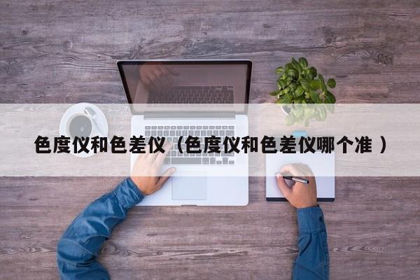 色度儀和色差儀（色度儀和色差儀哪個(gè)準(zhǔn) ）