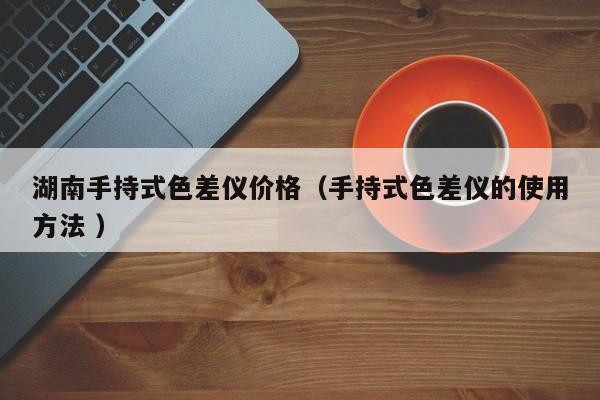 湖南手持式色差儀價(jià)格（手持式色差儀的使用方法 ）