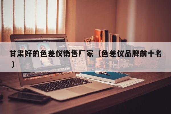 甘肅好的色差儀銷售廠家（色差儀品牌前十名 ）