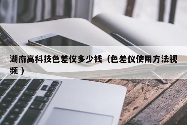 湖南高科技色差儀多少錢（色差儀使用方法視頻 ）