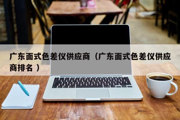 廣東面式色差儀供應(yīng)商（廣東面式色差儀供應(yīng)商排名 ）