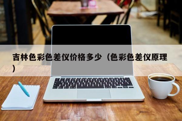 吉林色彩色差儀價(jià)格多少（色彩色差儀原理 ）