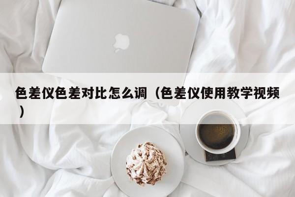 色差儀色差對比怎么調（色差儀使用教學視頻 ）