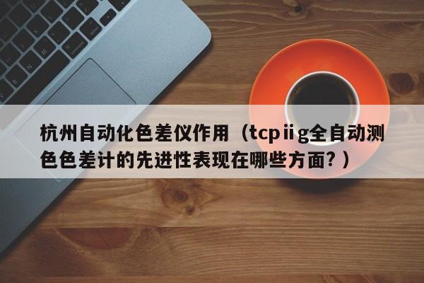 杭州自動(dòng)化色差儀作用（tcpⅱg全自動(dòng)測色色差計(jì)的先進(jìn)性表現(xiàn)在哪些方面? ）