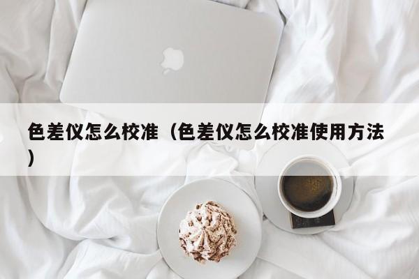 色差儀怎么校準（色差儀怎么校準使用方法 ）