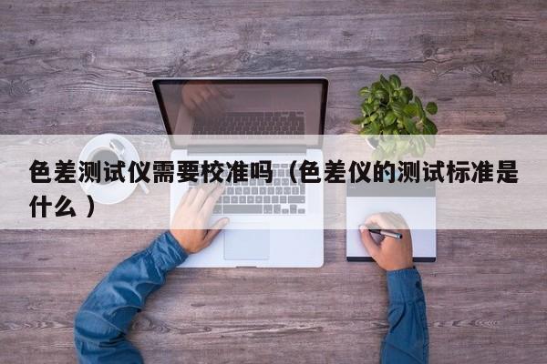 色差測試儀需要校準嗎（色差儀的測試標準是什么 ）