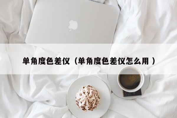 單角度色差儀（單角度色差儀怎么用 ）
