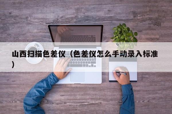 山西掃描色差儀（色差儀怎么手動錄入標(biāo)準(zhǔn) ）