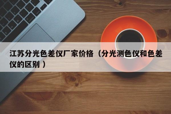 江蘇分光色差儀廠家價(jià)格（分光測(cè)色儀和色差儀的區(qū)別 ）