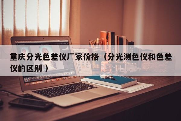 重慶分光色差儀廠家價(jià)格（分光測(cè)色儀和色差儀的區(qū)別 ）