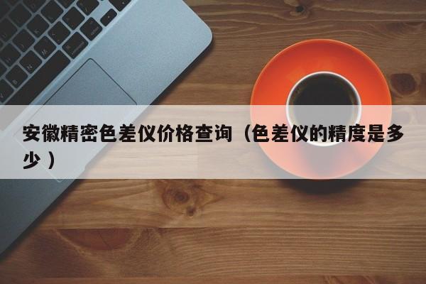 安徽精密色差儀價格查詢（色差儀的精度是多少 ）