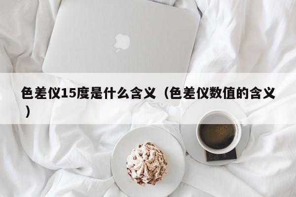 色差儀15度是什么含義（色差儀數(shù)值的含義 ）