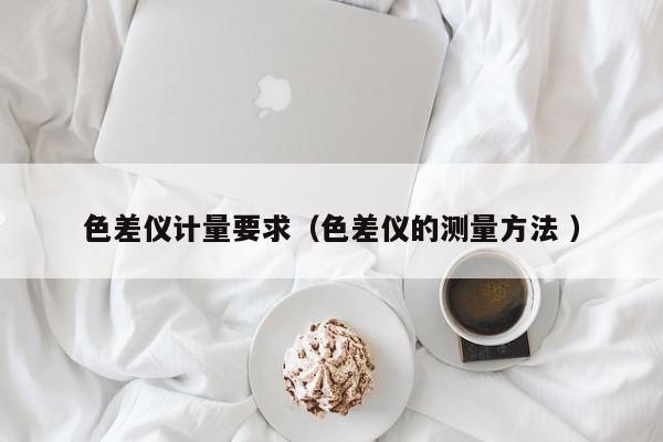 色差儀計(jì)量要求（色差儀的測(cè)量方法 ）