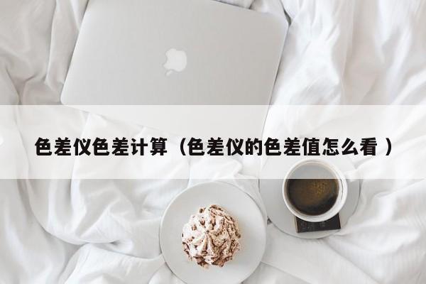色差儀色差計算（色差儀的色差值怎么看 ）