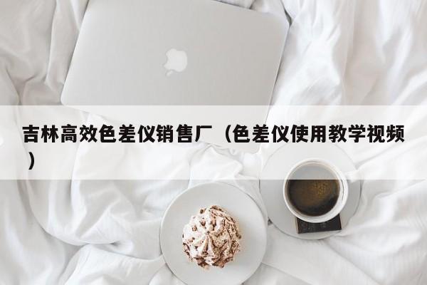 吉林高效色差儀銷售廠（色差儀使用教學視頻 ）