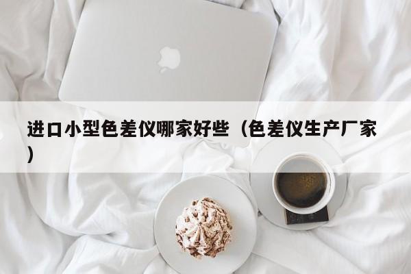 進(jìn)口小型色差儀哪家好些（色差儀生產(chǎn)廠家 ）