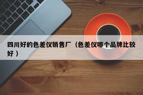 四川好的色差儀銷售廠（色差儀哪個品牌比較好 ）