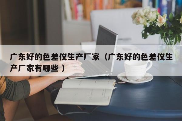 廣東好的色差儀生產(chǎn)廠家（廣東好的色差儀生產(chǎn)廠家有哪些 ）