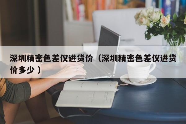 深圳精密色差儀進(jìn)貨價(jià)（深圳精密色差儀進(jìn)貨價(jià)多少 ）