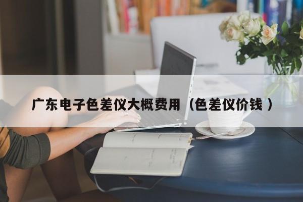 廣東電子色差儀大概費(fèi)用（色差儀價(jià)錢 ）