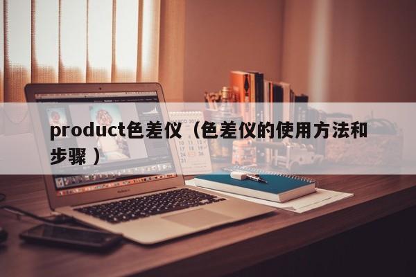 product色差儀（色差儀的使用方法和步驟 ）