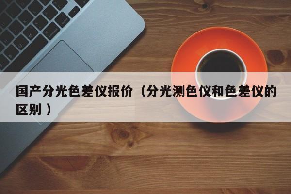 國產(chǎn)分光色差儀報(bào)價(jià)（分光測色儀和色差儀的區(qū)別 ）