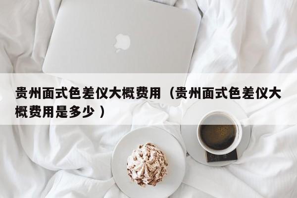 貴州面式色差儀大概費用（貴州面式色差儀大概費用是多少 ）