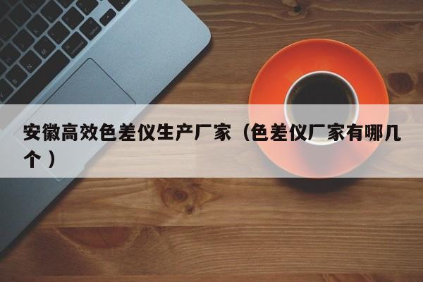 安徽高效色差儀生產(chǎn)廠家（色差儀廠家有哪幾個(gè) ）