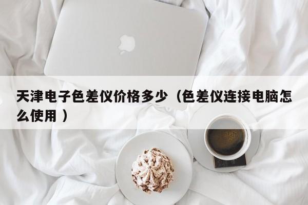天津電子色差儀價格多少（色差儀連接電腦怎么使用 ）