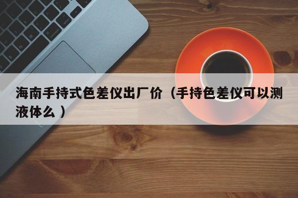 海南手持式色差儀出廠價（手持色差儀可以測液體么 ）