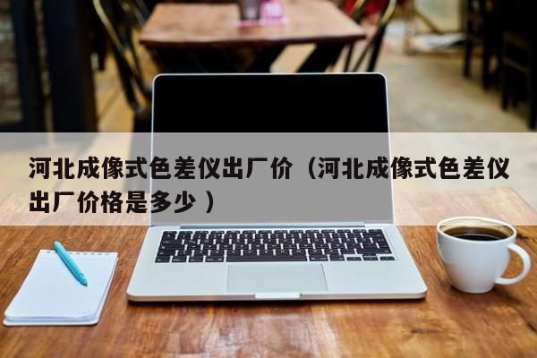 河北成像式色差儀出廠價(jià)（河北成像式色差儀出廠價(jià)格是多少 ）