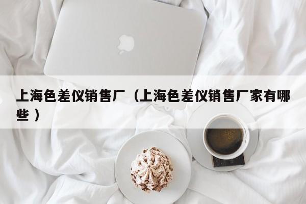 上海色差儀銷售廠（上海色差儀銷售廠家有哪些 ）