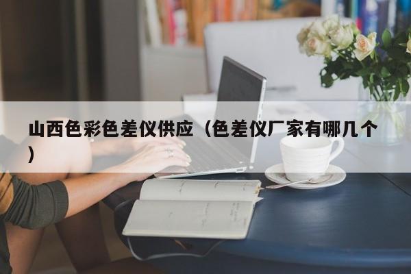 山西色彩色差儀供應（色差儀廠家有哪幾個 ）