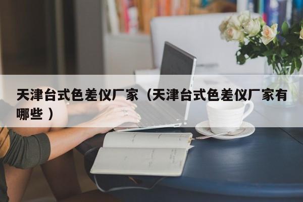 天津臺式色差儀廠家（天津臺式色差儀廠家有哪些 ）