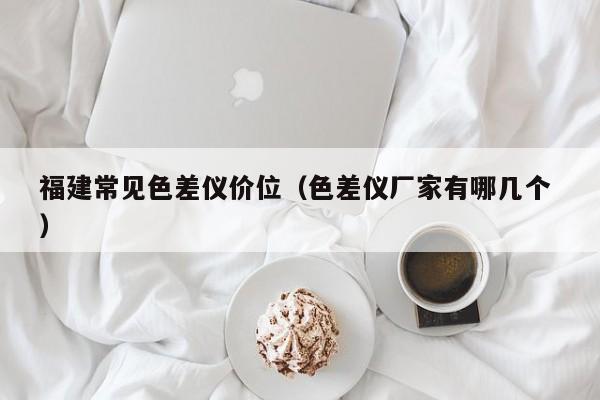 福建常見色差儀價(jià)位（色差儀廠家有哪幾個(gè) ）