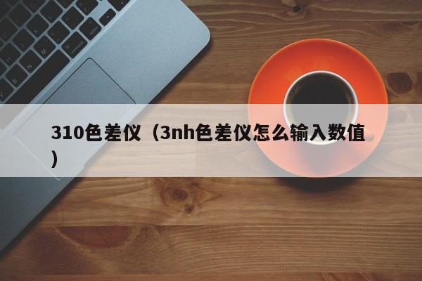 310色差儀（3nh色差儀怎么輸入數(shù)值 ）
