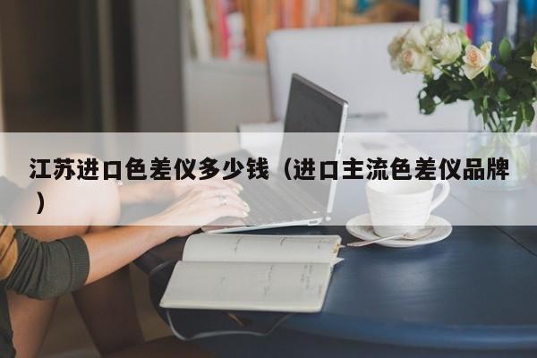 江蘇進(jìn)口色差儀多少錢（進(jìn)口主流色差儀品牌 ）